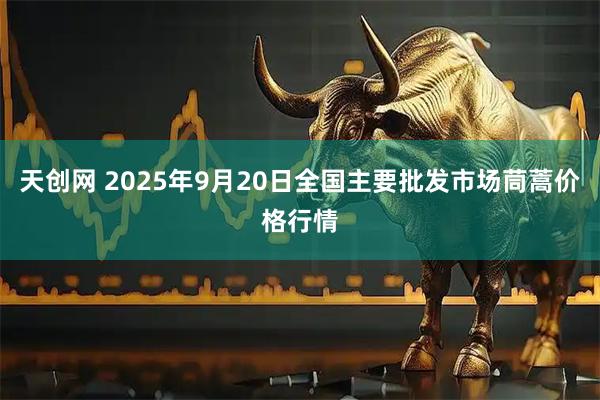 天创网 2025年9月20日全国主要批发市场茼蒿价格行情