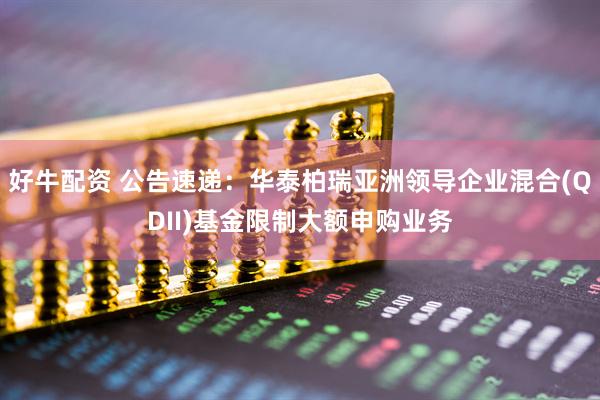 好牛配资 公告速递：华泰柏瑞亚洲领导企业混合(QDII)基金限制大额申购业务