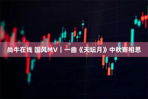 尚牛在线 国风MV｜一曲《天坛月》中秋寄相思