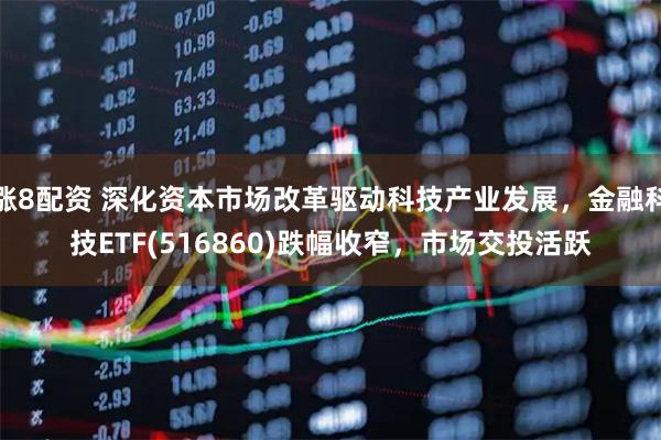 涨8配资 深化资本市场改革驱动科技产业发展，金融科技ETF(516860)跌幅收窄，市场交投活跃