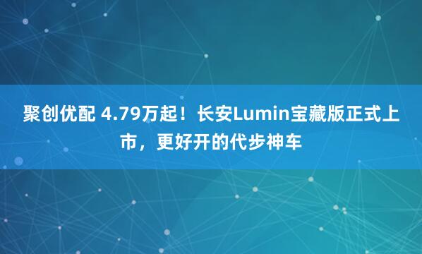 聚创优配 4.79万起！长安Lumin宝藏版正式上市，更好开的代步神车