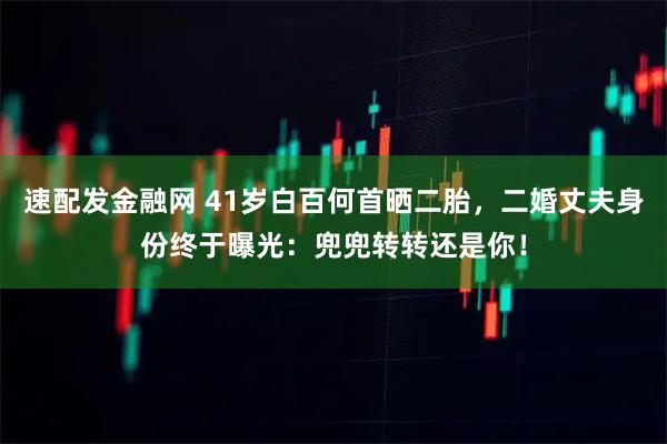 速配发金融网 41岁白百何首晒二胎，二婚丈夫身份终于曝光：兜兜转转还是你！