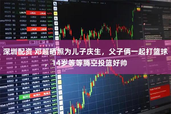 深圳配资 邓超晒照为儿子庆生，父子俩一起打篮球，14岁等等腾空投篮好帅