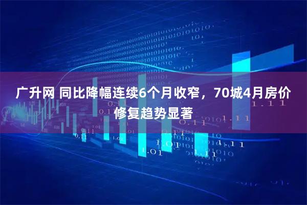 广升网 同比降幅连续6个月收窄，70城4月房价修复趋势显著
