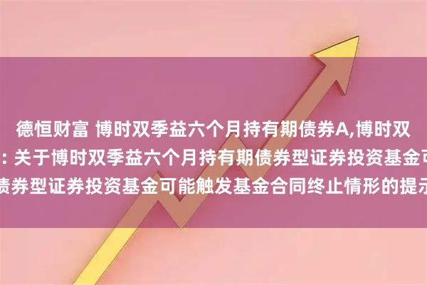 德恒财富 博时双季益六个月持有期债券A,博时双季益六个月持有期债券C: 关于博时双季益六个月持有期债券型证券投资基金可能触发基金合同终止情形的提示性公告