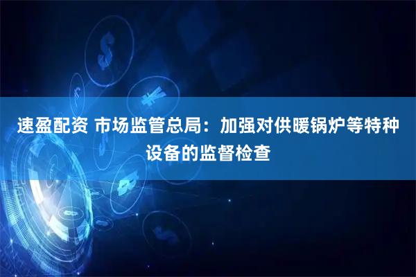 速盈配资 市场监管总局：加强对供暖锅炉等特种设备的监督检查