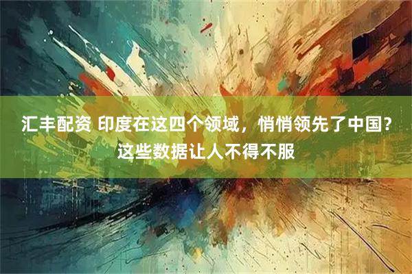 汇丰配资 印度在这四个领域,悄悄领先了中国?这些数据让人不得不服