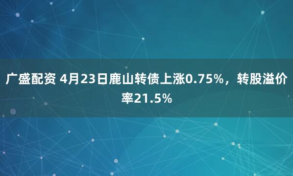 广盛配资 4月23日鹿山转债上涨0.75%，转股溢价率21.5%