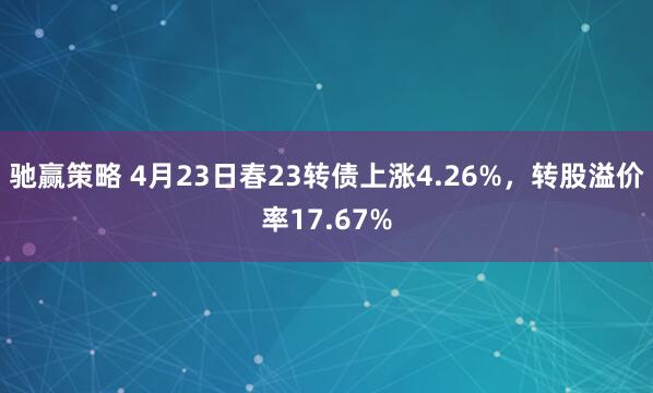 驰赢策略 4月23日春23转债上涨4.26%，转股溢价率17.67%