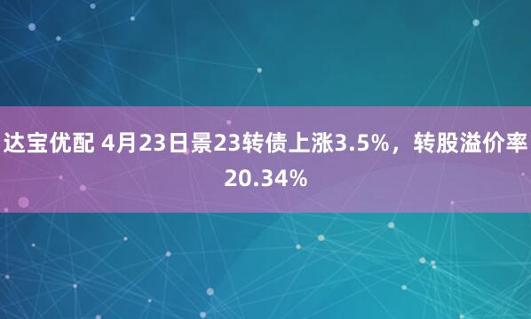 达宝优配 4月23日景23转债上涨3.5%，转股溢价率20.34%