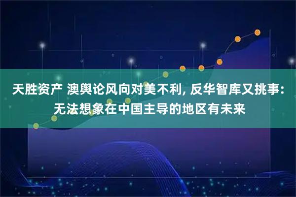 天胜资产 澳舆论风向对美不利, 反华智库又挑事: 无法想象在中国主导的地区有未来