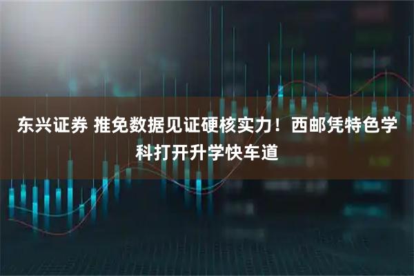 东兴证券 推免数据见证硬核实力！西邮凭特色学科打开升学快车道