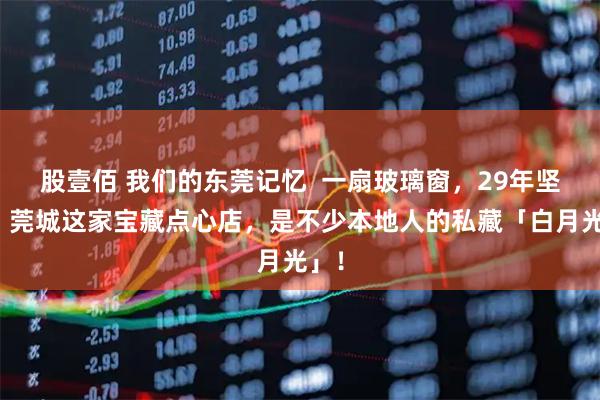 股壹佰 我们的东莞记忆  一扇玻璃窗，29年坚守！莞城这家宝藏点心店，是不少本地人的私藏「白月光」！