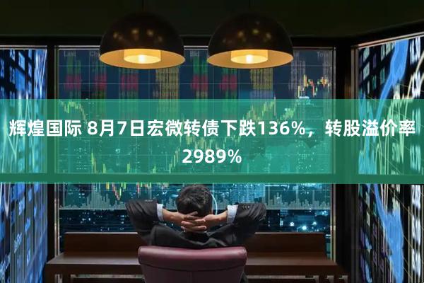 辉煌国际 8月7日宏微转债下跌136%，转股溢价率2989%